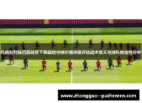 托纳利对阵巴西背景下英超防守端价值深度评估战术意义与球队稳定性分析 托纳利对阵巴西背景下英超防守端价值深度评估战术意义与球队稳定性分析