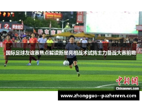 国际足球友谊赛焦点解读新星亮相战术试阵主力备战大赛前瞻